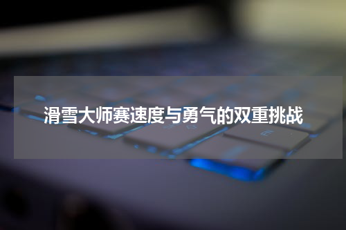 滑雪大师赛速度与勇气的双重挑战