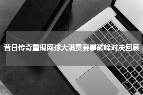 昔日传奇重现网球大满贯赛事巅峰对决回顾