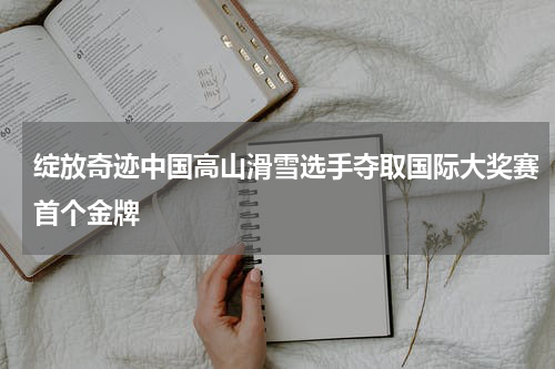 绽放奇迹中国高山滑雪选手夺取国际大奖赛首个金牌