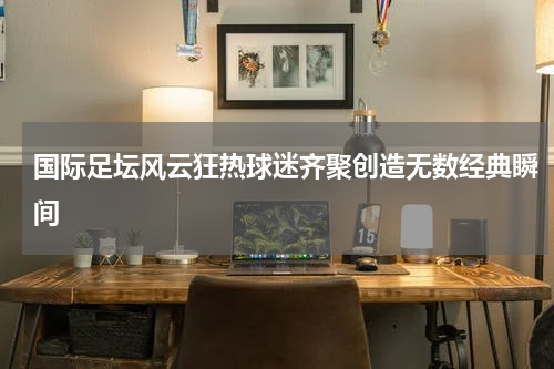 国际足坛风云狂热球迷齐聚创造无数经典瞬间
