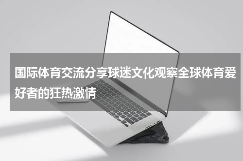 国际体育交流分享球迷文化观察全球体育爱好者的狂热激情