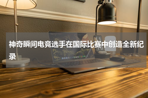 神奇瞬间电竞选手在国际比赛中创造全新纪录