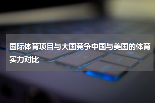国际体育项目与大国竞争中国与美国的体育实力对比