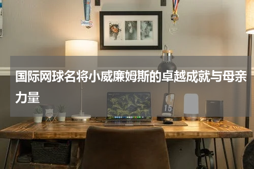 国际网球名将小威廉姆斯的卓越成就与母亲力量