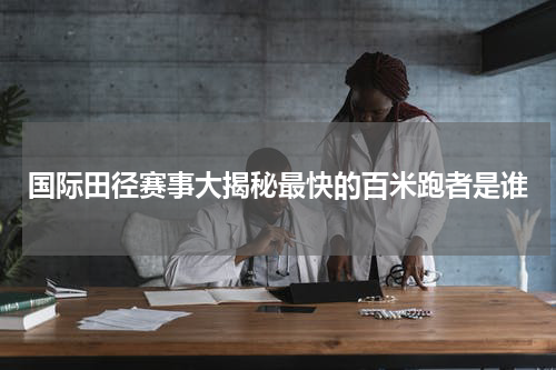 国际田径赛事大揭秘最快的百米跑者是谁