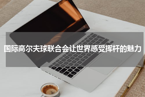 国际高尔夫球联合会让世界感受挥杆的魅力
