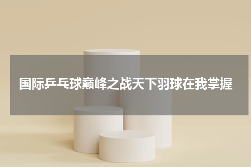 国际乒乓球巅峰之战天下羽球在我掌握