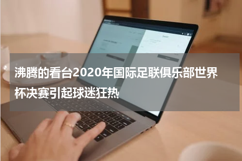 沸腾的看台2020年国际足联俱乐部世界杯决赛引起球迷狂热