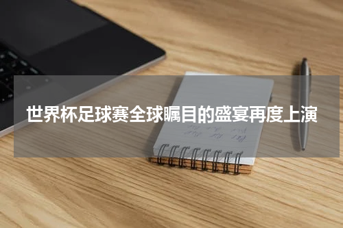世界杯足球赛全球瞩目的盛宴再度上演