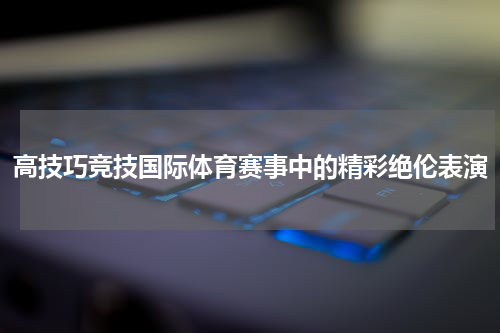 高技巧竞技国际体育赛事中的精彩绝伦表演