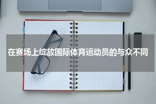 在赛场上绽放国际体育运动员的与众不同