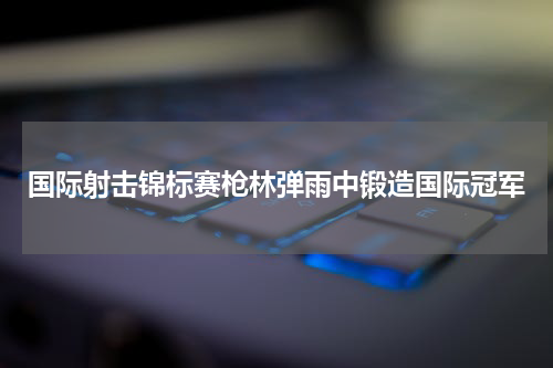 国际射击锦标赛枪林弹雨中锻造国际冠军