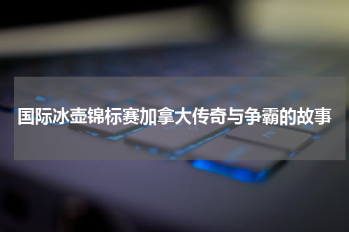 国际冰壶锦标赛加拿大传奇与争霸的故事