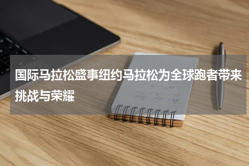 国际马拉松盛事纽约马拉松为全球跑者带来挑战与荣耀