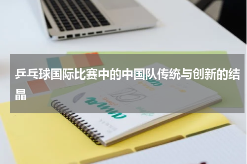 乒乓球国际比赛中的中国队传统与创新的结晶