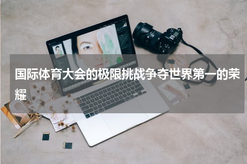 国际体育大会的极限挑战争夺世界第一的荣耀