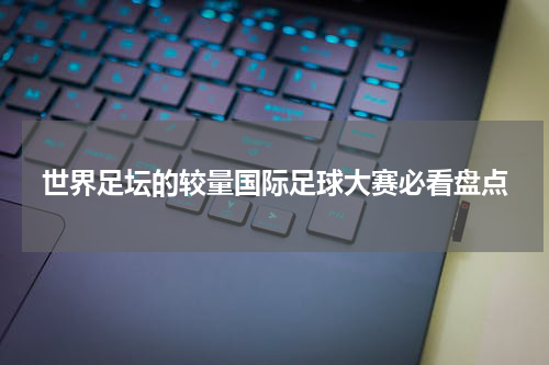 世界足坛的较量国际足球大赛必看盘点