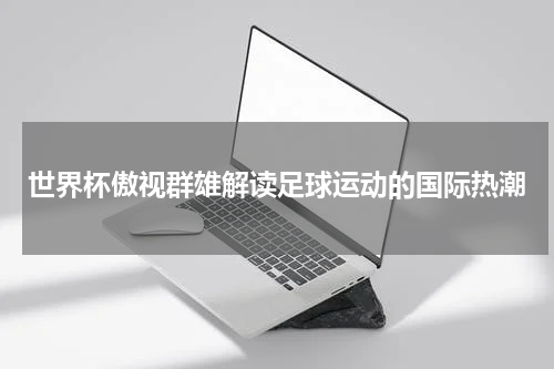 世界杯傲视群雄解读足球运动的国际热潮