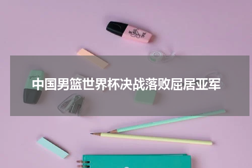 中国男篮世界杯决战落败屈居亚军