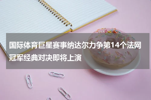 国际体育巨星赛事纳达尔力争第14个法网冠军经典对决即将上演