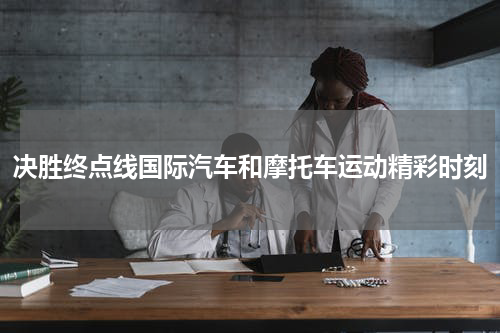 决胜终点线国际汽车和摩托车运动精彩时刻
