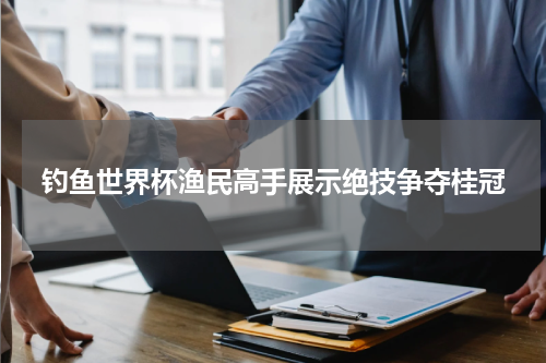 钓鱼世界杯渔民高手展示绝技争夺桂冠