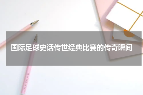 国际足球史话传世经典比赛的传奇瞬间