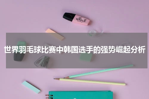 世界羽毛球比赛中韩国选手的强势崛起分析