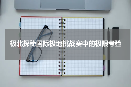 极北探秘国际极地挑战赛中的极限考验