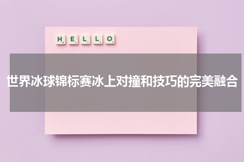世界冰球锦标赛冰上对撞和技巧的完美融合