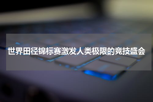 世界田径锦标赛激发人类极限的竞技盛会