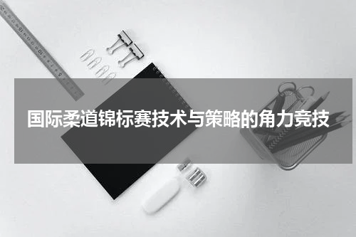 国际柔道锦标赛技术与策略的角力竞技