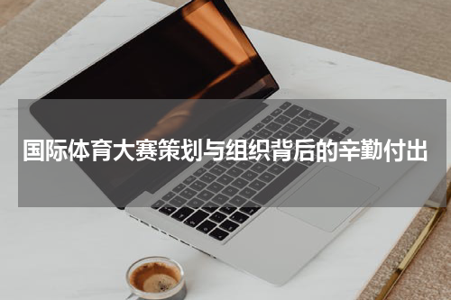 国际体育大赛策划与组织背后的辛勤付出