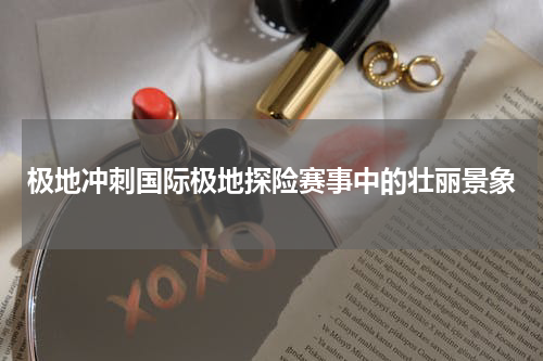 极地冲刺国际极地探险赛事中的壮丽景象