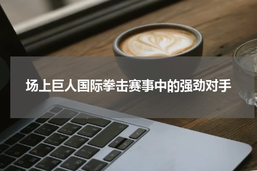 场上巨人国际拳击赛事中的强劲对手