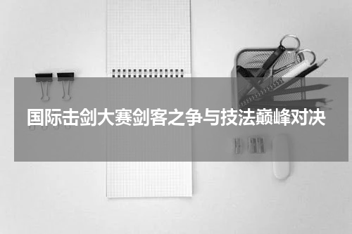 国际击剑大赛剑客之争与技法巅峰对决