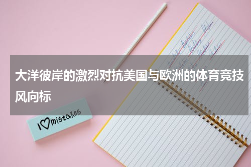 大洋彼岸的激烈对抗美国与欧洲的体育竞技风向标