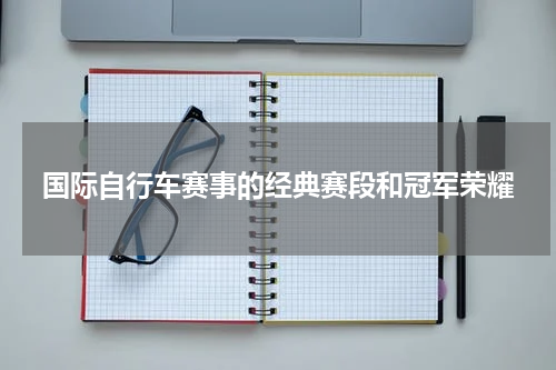 国际自行车赛事的经典赛段和冠军荣耀
