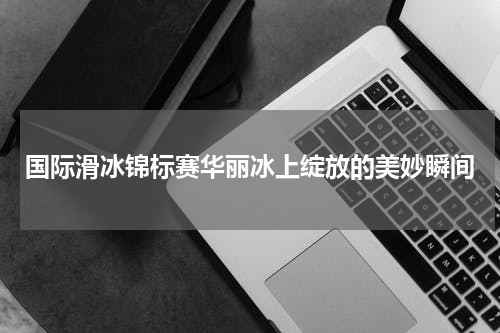 国际滑冰锦标赛华丽冰上绽放的美妙瞬间