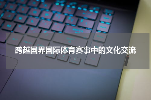 跨越国界国际体育赛事中的文化交流
