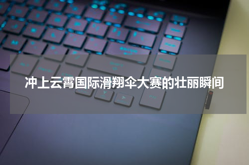 冲上云霄国际滑翔伞大赛的壮丽瞬间