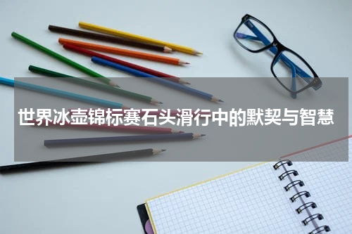 世界冰壶锦标赛石头滑行中的默契与智慧