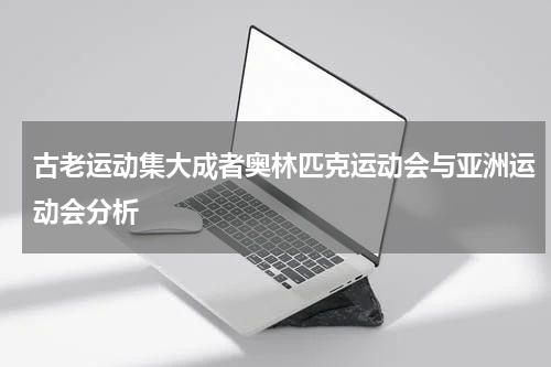 古老运动集大成者奥林匹克运动会与亚洲运动会分析
