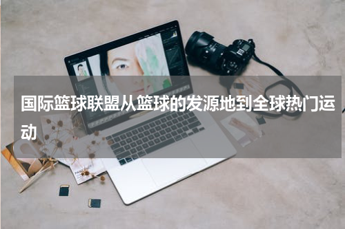 国际篮球联盟从篮球的发源地到全球热门运动