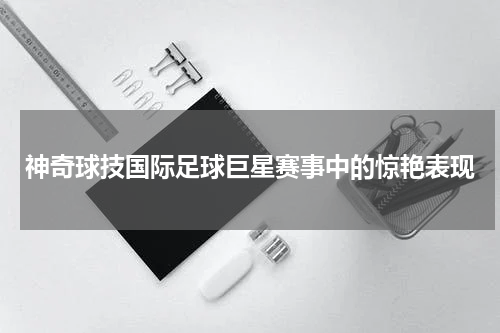 神奇球技国际足球巨星赛事中的惊艳表现