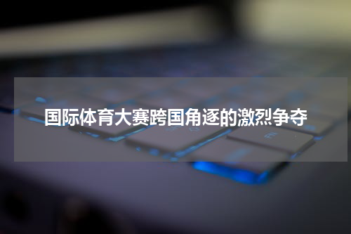 国际体育大赛跨国角逐的激烈争夺