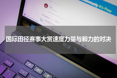 国际田径赛事大赏速度力量与毅力的对决
