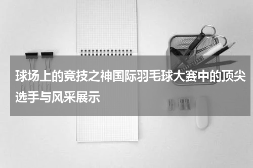 球场上的竞技之神国际羽毛球大赛中的顶尖选手与风采展示