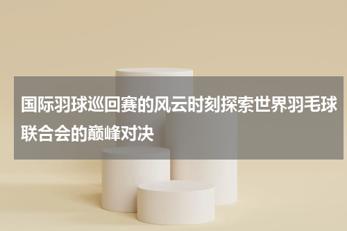 国际羽球巡回赛的风云时刻探索世界羽毛球联合会的巅峰对决