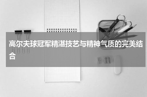 高尔夫球冠军精湛技艺与精神气质的完美结合